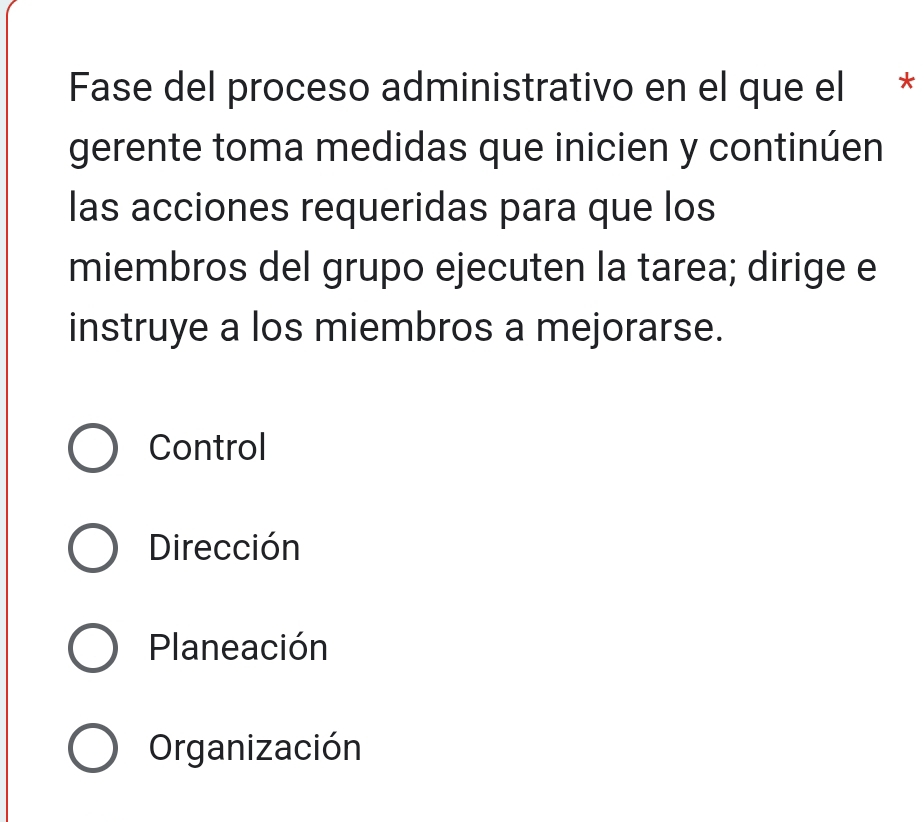 Fase del proceso administrativo en el que el *
gerente toma medidas que inicien y continúen
las acciones requeridas para que los
miembros del grupo ejecuten la tarea; dirige e
instruye a los miembros a mejorarse.
Control
Dirección
Planeación
Organización