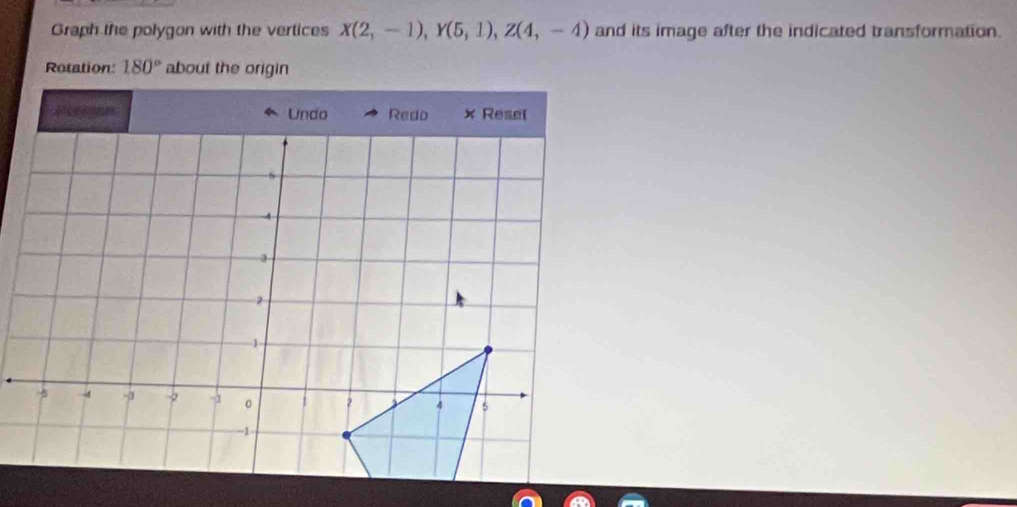 Graph the polygon with the vertices X(2,-1), Y(5,1), Z(4,-4) and its image after the indicated transformation. 
Rotation: 180° about the origin