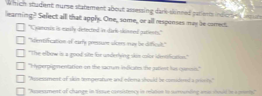 Which student nurse statement about assessing dark-skinned patients indiczt s dequste
learning? Select alll that apply. One, some, or all responses may be correct.
= Cyanosis is easily detected in dark-skinned patients."
"Identification of early pressure ulcers may be difficult."
"The elbow is a good site for underlying skim color identification."
'Hyperpigmentation on the sacrum indicates the patient has cyanosis.''
"Assessment of skin temperature and edema should be considered a priority."
"Assessment of change in tissue consistency in relation to surrounding areas should be a prionty.'"