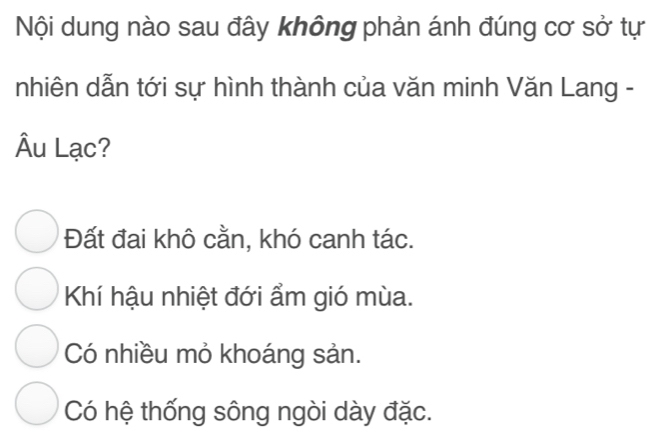 Nội dung nào sau đây không phản ánh đúng cơ sở tự
nhiên dẫn tới sự hình thành của văn minh Văn Lang -
Âu Lạc?
Đất đai khô cằn, khó canh tác.
Khí hậu nhiệt đới ẩm gió mùa.
Có nhiều mỏ khoáng sản.
Có hệ thống sông ngòi dày đặc.