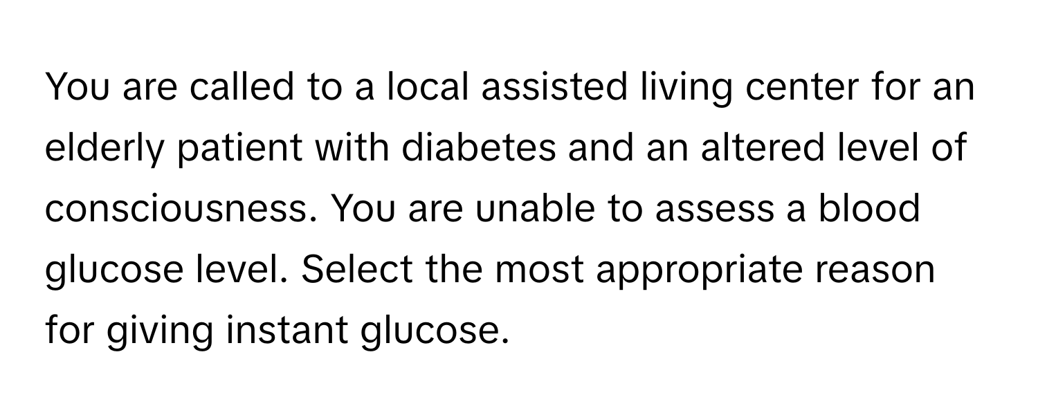 You are called to a local assisted living center for an elderly patient with diabetes and an altered level of consciousness. You are unable to assess a blood glucose level. Select the most appropriate reason for giving instant glucose.