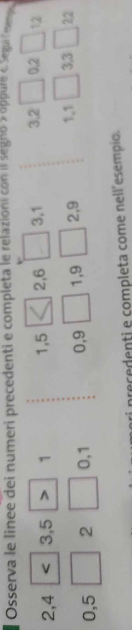 Osserva le linee dei numeri precedenti e completa le relazioni con i segno » oppure 4 Segui Tesm
3, 2
2, 4 3, 5 1
1, 5 2, 6 _  3, 1 □ 0.2 _  12
2,9
0,5
2 0, 1 0, 9 □  1,9
1,1 □ 3, 3 22
i precedenti e completa come nell´esempio.