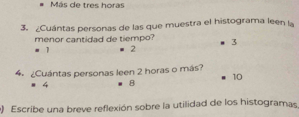 Más de tres horas
3. ¿Cuántas personas de las que muestra el histograma leen la
menor cantidad de tiempo?
3
' 1 2
4. ¿Cuántas personas leen 2 horas o más?
10
8
) Escribe una breve reflexión sobre la utilidad de los histogramas,