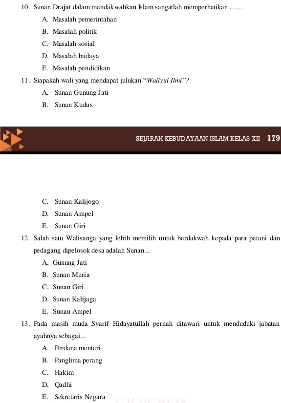 Sunan Drajat dalam mendakwahkan Islam sangatlah memperhatikan ........
A. Masalah pemerintahan
B. Masalah politik
C. Masalah sosial
D. Masalah budaya
E. Masalah pendidikan
11. Siapakah wali yang mendapat julukan “Waliyul Ilmi”?
A. Sunan Gunung Jati
B. Sunan Kudus
SEJARAH KEBUDAYAAN ISLAM KELAS XII 179
C. Sunan Kalijogo
D. Sunan Ampel
E. Sunan Giri
12. Salah satu Walisanga yang lebih memilih untuk berdakwah kepada para petani dan
pedagang dipelosok desa adalah Sunan...
A. Gunung Jati
B. Sunan Muria
C. Sunan Giri
D. Sunan Kalijaga
E. Sunan Ampel
13. Pada masih muda Syarif Hidayatullah pernah ditawari untuk menduduki jabatan
ayahnya sebagai...
A. Perdana menteri
B. Panglima perang
C. Hakim
D. Qadhi
E. Sekretaris Negara