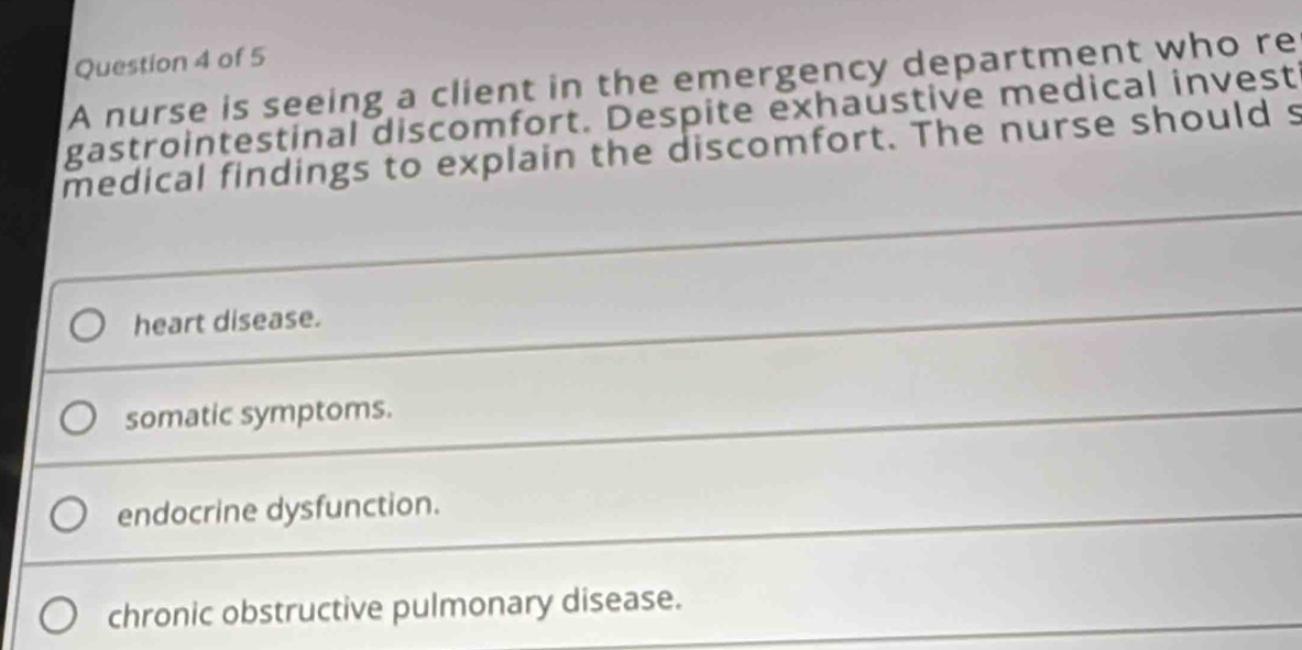 A nurse is seeing a client in the emergency department who re
gastrointestinal discomfort. Despite exhaustive medical invest
medical findings to explain the discomfort. The nurse should s
heart disease.
somatic symptoms.
endocrine dysfunction.
chronic obstructive pulmonary disease.