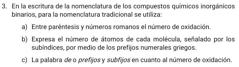 En la escritura de la nomenclatura de los compuestos químicos inorgánicos
binarios, para la nomenclatura tradicional se utiliza:
a) Entre paréntesis y números romanos el número de oxidación.
b) Expresa el número de átomos de cada molécula, señalado por los
subíndices, por medio de los prefijos numerales griegos.
c) La palabra de o prefijos y subfijos en cuanto al número de oxidación.