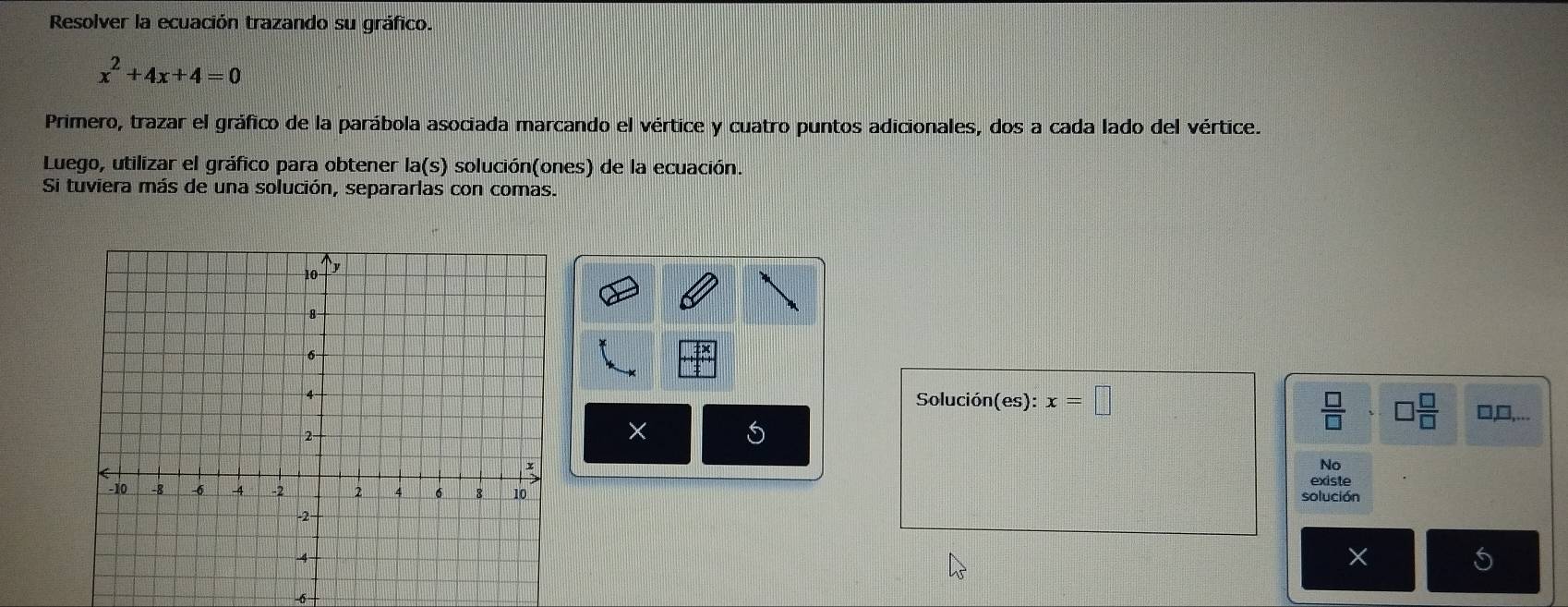 Resolver la ecuación trazando su gráfico.
x^2+4x+4=0
Primero, trazar el gráfico de la parábola asociada marcando el vértice y cuatro puntos adicionales, dos a cada lado del vértice. 
Luego, utilizar el gráfico para obtener la(s) solución(ones) de la ecuación. 
Si tuviera más de una solución, separarlas con comas. 
Solución(es): x=□
 □ /□  * □  □ /□   □,□,...
× 5
No 
existe 
solución 
×
-6 -