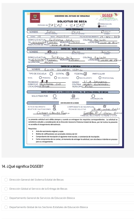 Gobierno del estado de veraçrve DGSEB
SOLICITUD DE BECA
   
PERICCO DE   v
NOMBRE DA"OS PERSONALES
Péiet h e s o
Toào T 5
_
DOMICILIO ACTUA  Ma
1^(+k)-kty-ka
_
_
_
_
TEI
_
_
RadiCaCión de Pago
DATOS DEL PADRE MADRE O TUTOR
_
NOMBRE I
_
_
_
_
DOMICILIO ACTUAL TEL SS53     _
_
_
OCUPACION
DATOS DE LA ESCUELA
NOMBRE
TIPO DE ESCUELA ESTATAL FEDERAL PARTICULAR
NIVEL  Praíça  secundafa O bachellerato  Profesional
DOMICILIO PROMEDIO _GRADO_
_COLONIA_
_
LOCALIDAD___ MUNIC PI_
datos internos de la direCción General del sistema estatal de Becas
SOLICITADA POR LB RE   
Ceanación
Lso excllcó de la dGs
a
BOLETA DE CALIFICACIONES AC TA DENAC MENTO FECHA DE SOLICITUD
_
RIEVISO * inmá del Solicitente vo padre o tutor
La presente solicitud será válida siempre y cuando se entreguen los requisitos correspondientes. La solicitud se
someterá a estudio y consideración de la Dirección General el Sistema Estatal de Becas, por tal motivo la presente
no acredita el otorgamiento del estímulo.
Requisitos Acta de nacimiento original y copía
Boleta de calificaciones con promedio mínimo de 9.0
Comprobante de inscripción al siguiente nível escolar, o constancia de inscripción.
para su otorgamiento Carta compromiso de no contar, al momento de entregar la solicitad, con otra beca o trámite en proceso
14. ¿Qué significa DGSEB?
Dirección General del Sistema Estatal de Becas
Dirección Global al Servicio de la Entrega de Becas
Departamento General de Servicios de Educación Básica
Departamento Global de los Sectores Estatales de Educación Básica