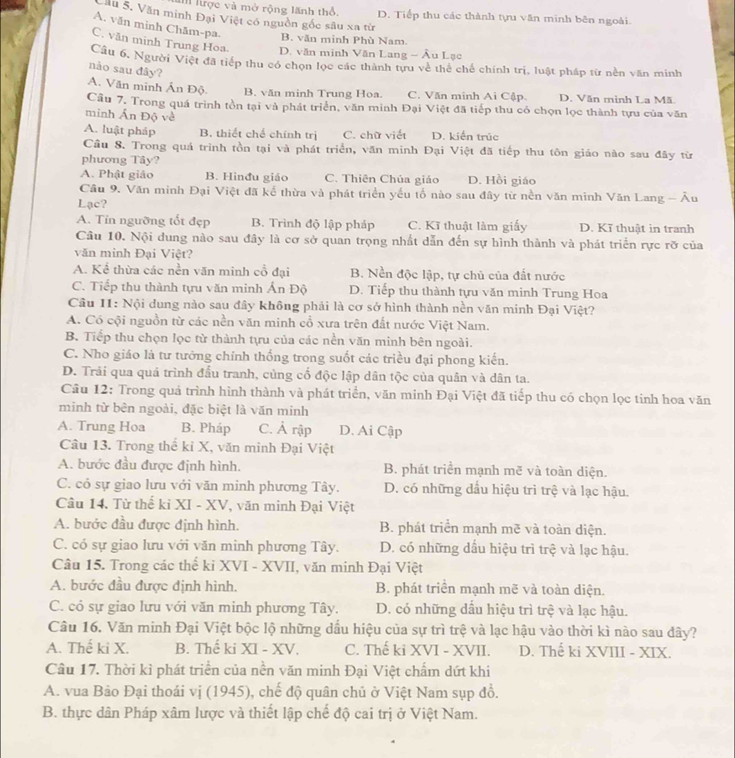 lược và mở rộng lãnh thổ, D. Tiếp thu các thành tựu văn minh bên ngoài.
Cău 5. Văn minh Đại Việt có nguồn gốc sâu xa từ
A. văn mình Chăm-pa. B. văn minh Phù Nam.
C. văn minh Trung Hoa. D. văn minh Văn Lang - Âu Lạc
Câu 6, Người Việt đã tiếp thu có chọn lọc các thành tựu về thể chế chính trị, luật pháp từ nền văn minh
nào sau đây?
A. Văn minh Ấn Độ. B. văn minh Trung Hoa. C. Văn minh Ai Cập. D. Văn minh La Mã
Cầu 7. Trong quá trình tồn tại và phát triển, văn minh Đại Việt đã tiếp thu có chọn lọc thành tựu của văn
minh Ấn Độ về
A. luật pháp B. thiết chế chính trị C. chữ viết D. kiến trúc
Cầu 8. Trong quá trình tồn tại và phát triển, văn minh Đại Việt đã tiếp thu tôn giáo nào sau đây từ
phương Tây?
A. Phật giảo B. Hinđu giáo C. Thiên Chúa giáo D. Hồi giáo
Cầu 9. Văn minh Đại Việt đã kế thừa và phát triển yếu tố nào sau đây từ nền văn minh Văn Lang - Âu
Lạc?
A. Tín ngưỡng tốt đẹp B. Trình độ lập pháp C. Kĩ thuật làm giấy D. Kĩ thuật in tranh
Câu 10. Nội dung nào sau đây là cơ sở quan trọng nhất dẫn đến sự hình thành và phát triển rực rỡ của
văn minh Đại Việt?
A. Kể thừa các nền văn minh cồ đại B. Nền độc lập, tự chủ của đất nước
C. Tiếp thu thành tựu văn minh Ấn Độ D. Tiếp thu thành tựu văn minh Trung Hoa
Câu 11: Nội dung nào sau đây không phải là cơ sở hình thành nền văn minh Đại Việt?
A. Có cội nguồn từ các nền văn minh cổ xưa trên đất nước Việt Nam.
B. Tiếp thu chọn lọc từ thành tựu của các nền văn minh bên ngoài.
C. Nho giáo là tư tưởng chính thống trong suốt các triều đại phong kiến.
D. Trải qua quá trình đầu tranh, cùng cố độc lập dân tộc của quân và dân ta.
Câu 12: Trong quả trình hình thành và phát triển, văn minh Đại Việt đã tiếp thu có chọn lọc tinh hoa văn
minh từ bên ngoài, đặc biệt là văn minh
A. Trung Hoa B. Pháp C. Ả rập D. Ai Cập
Câu 13. Trong thế kỉ X, văn minh Đại Việt
A. bước đầu được định hình. B. phát triển mạnh mẽ và toàn diện.
C. có sự giao lưu với văn minh phương Tây. D. có những dầu hiệu trì trệ và lạc hậu.
Câu 14. Từ thế kỉ XI - XV, văn minh Đại Việt
A. bước đầu được định hình. B. phát triển mạnh mẽ và toàn diện.
C. có sự giao lưu với văn minh phương Tây. D. có những dầu hiệu trì trệ và lạc hậu.
Câu 15. Trong các thể ki XVI - XVII, văn minh Đại Việt
A. bước đầu được định hình. B. phát triển mạnh mẽ và toàn diện.
C. có sự giao lưu với văn minh phương Tây. D. có những dầu hiệu trì trệ và lạc hậu.
Câu 16. Văn minh Đại Việt bộc lộ những dầu hiệu của sự trì trệ và lạc hậu vào thời kì nào sau đây?
A. Thế ki X. B. Thế ki XI - XV. C. Thế ki XVI - XVII. D. Thế ki XVIII - XIX.
Câu 17. Thời kì phát triển của nền văn minh Đại Việt chẩm dứt khi
A. vua Bảo Đại thoái vị (1945), chế độ quân chủ ở Việt Nam sụp đồ.
B. thực dân Pháp xâm lược và thiết lập chế độ cai trị ở Việt Nam.