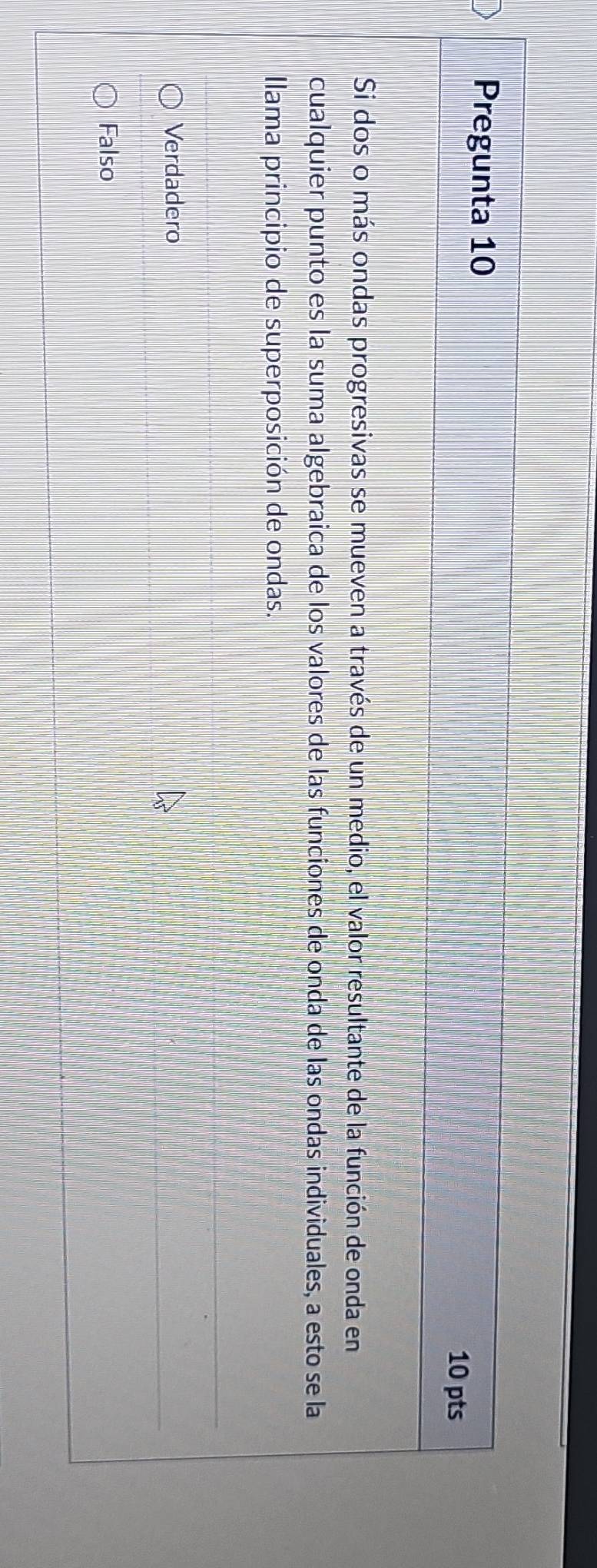 Pregunta 10
10 pts
Si dos o más ondas progresivas se mueven a través de un medio, el valor resultante de la función de onda en
cualquier punto es la suma algebraica de los valores de las funciones de onda de las ondas individuales, a esto se la
Ilama principio de superposición de ondas.
Verdadero
Falso