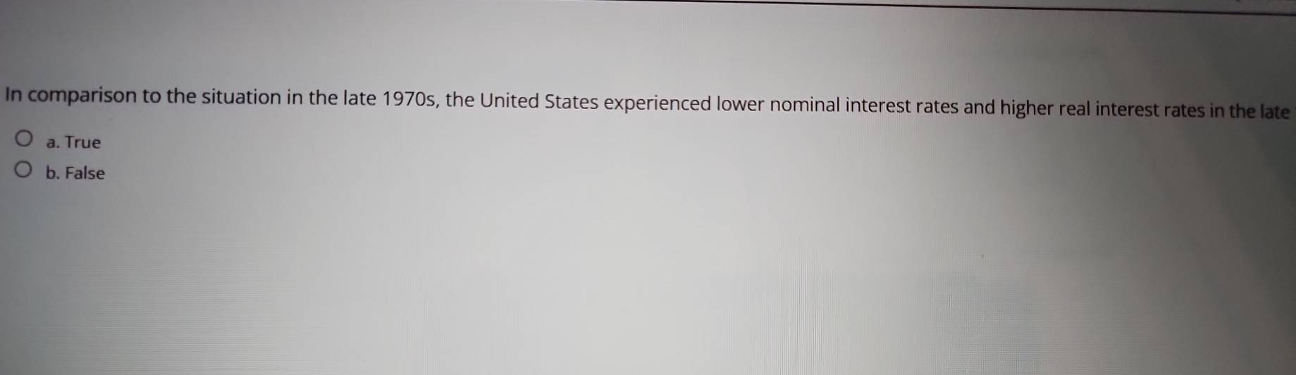 In comparison to the situation in the late 1970s, the United States experienced lower nominal interest rates and higher real interest rates in the late
a. True
b. False