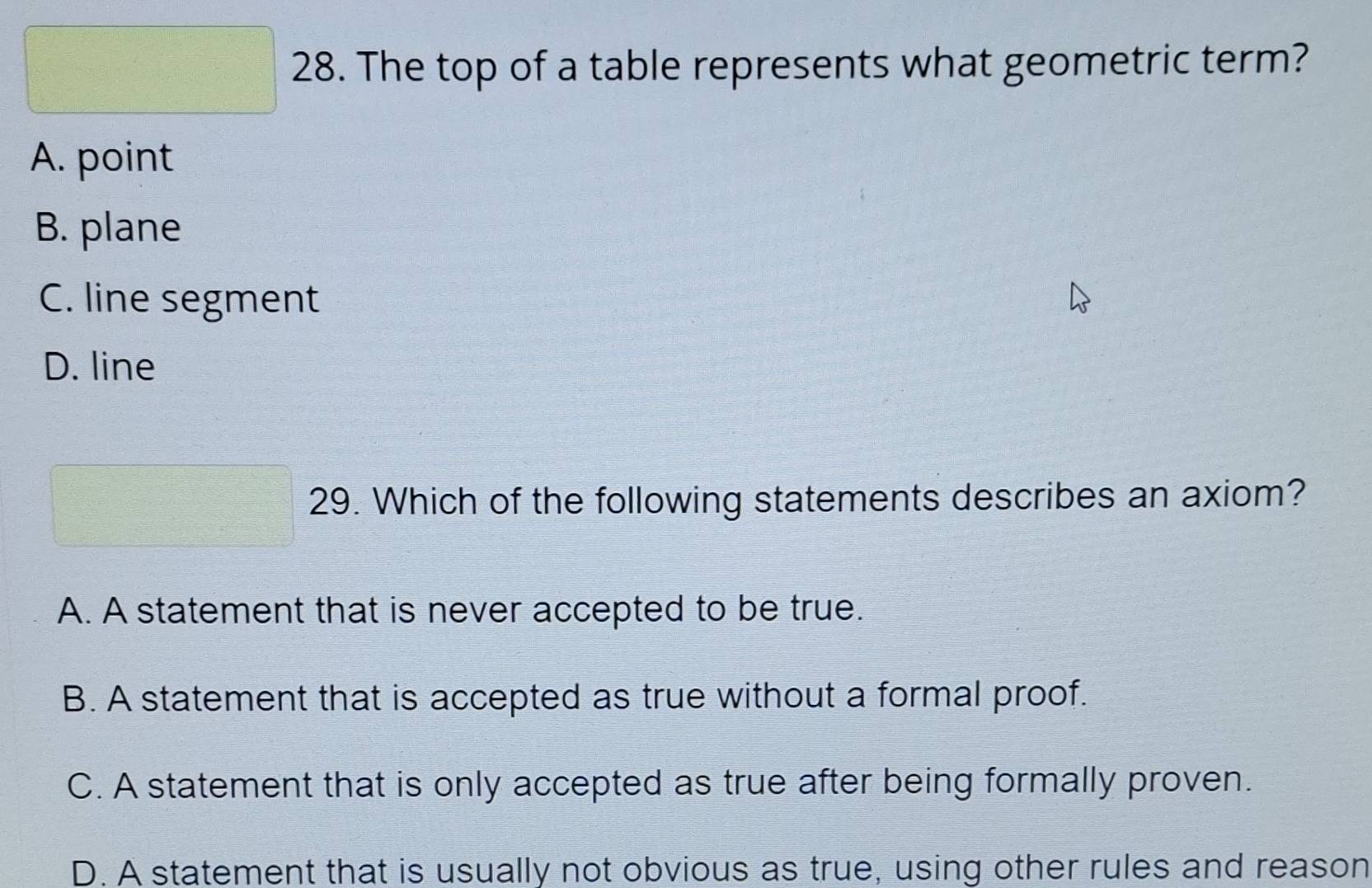 The top of a table represents what geometric term?
A. point
B. plane
C. line segment
D. line
29. Which of the following statements describes an axiom?
A. A statement that is never accepted to be true.
B. A statement that is accepted as true without a formal proof.
C. A statement that is only accepted as true after being formally proven.
D. A statement that is usually not obvious as true, using other rules and reason