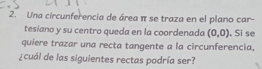 Una circunferencia de área π se traza en el plano car- 
tesiano y su centro queda en la coordenada (0,0). Si se 
quiere trazar una recta tangente a la circunferencia, 
¿cuál de las siguientes rectas podría ser?