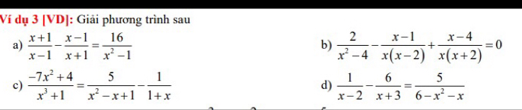 Ví dụ 3 [VD]: Giải phương trình sau 
a)  (x+1)/x-1 - (x-1)/x+1 = 16/x^2-1   2/x^2-4 - (x-1)/x(x-2) + (x-4)/x(x+2) =0
b) 
c)  (-7x^2+4)/x^3+1 = 5/x^2-x+1 - 1/1+x  d)  1/x-2 - 6/x+3 = 5/6-x^2-x 