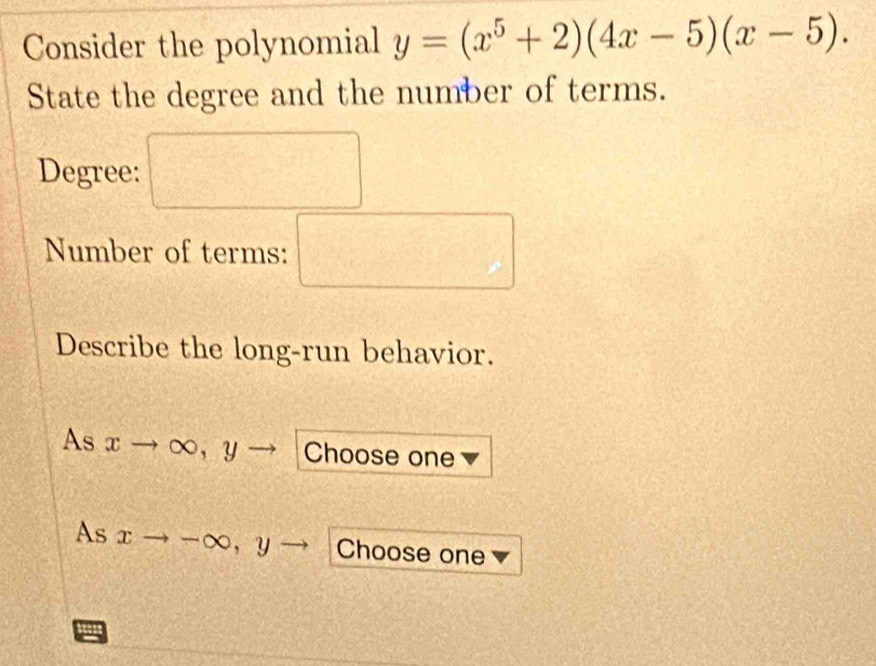 Consider the polynomial y=(x^5+2)(4x-5)(x-5). 
State the degree and the number of terms. 
Degree: □ 
Number of terms: □ 
Describe the long-run behavior. 
a 
As xto ∈fty y Choose one 
As xto -∈fty , y Choose one