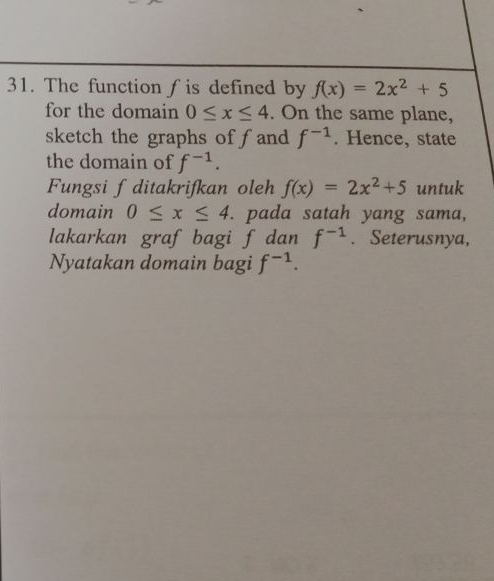 The function f is defined by f(x)=2x^2+5
for the domain 0≤ x≤ 4. On the same plane, 
sketch the graphs offand f^(-1). Hence, state 
the domain of f^(-1). 
Fungsi f ditakrifkan oleh f(x)=2x^2+5 untuk 
domain 0≤ x≤ 4. pada satah yang sama, 
lakarkan graf bagi f dan f^(-1). Seterusnya, 
Nyatakan domain bagi f^(-1).