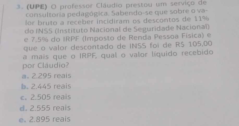 (UPE) O professor Cláudio prestou um serviço de
consultoria pedagógica. Sabendo-se que sobre o va-
lor bruto a receber incidiram os descontos de 11%
do INSS (Instituto Nacional de Seguridade Nacional)
e 7,5% do IRPF (Imposto de Renda Pessoa Física) e
que o valor descontado de INSS foi de R$ 105,00
a mais que o IRPF, qual o valor líquido recebido
por Cláudio?
a. 2.295 reais
b. 2.445 reais
c。 2.505 reais
d. 2.555 reais
e. 2.895 reais