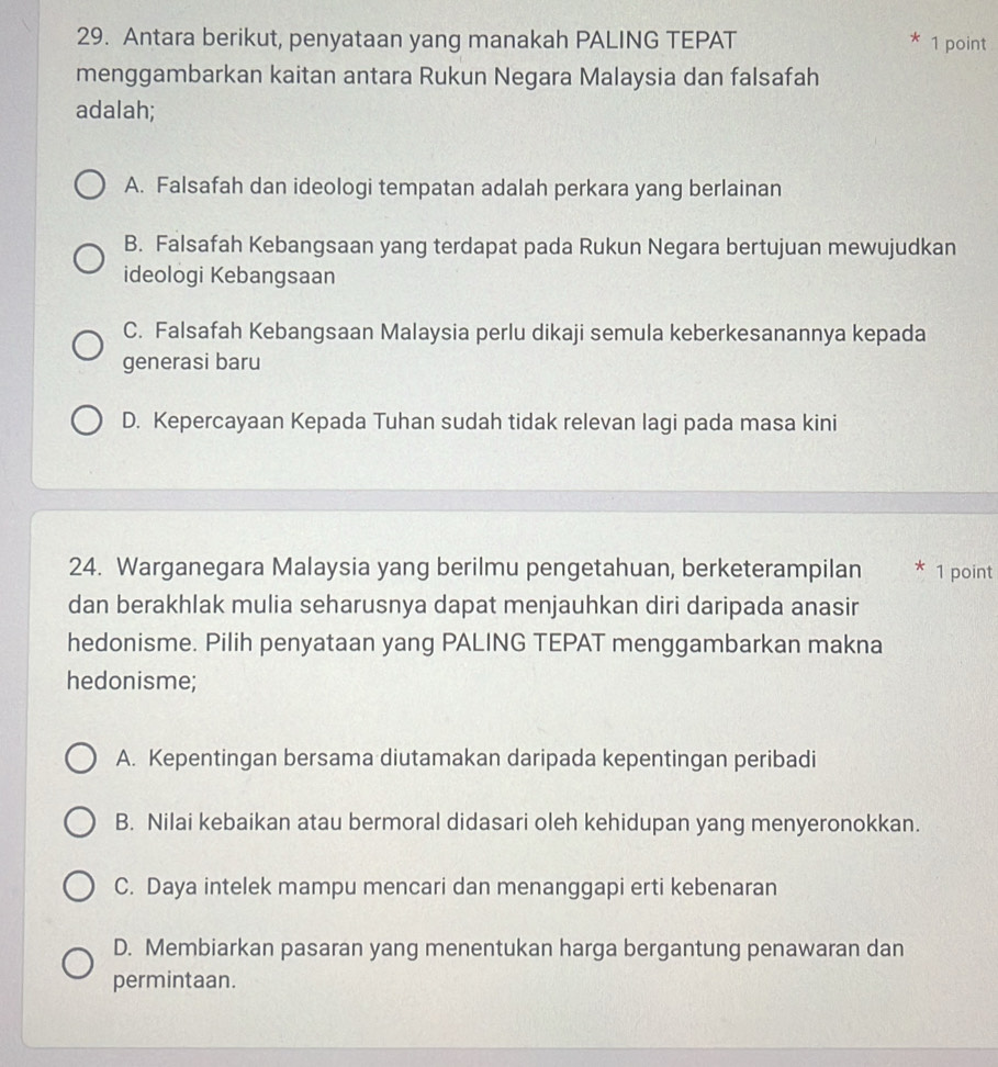 Antara berikut, penyataan yang manakah PALING TEPAT * 1 point
menggambarkan kaitan antara Rukun Negara Malaysia dan falsafah
adalah;
A. Falsafah dan ideologi tempatan adalah perkara yang berlainan
B. Falsafah Kebangsaan yang terdapat pada Rukun Negara bertujuan mewujudkan
ideologi Kebangsaan
C. Falsafah Kebangsaan Malaysia perlu dikaji semula keberkesanannya kepada
generasi baru
D. Kepercayaan Kepada Tuhan sudah tidak relevan lagi pada masa kini
24. Warganegara Malaysia yang berilmu pengetahuan, berketerampilan * 1 point
dan berakhlak mulia seharusnya dapat menjauhkan diri daripada anasir
hedonisme. Pilih penyataan yang PALING TEPAT menggambarkan makna
hedonisme;
A. Kepentingan bersama diutamakan daripada kepentingan peribadi
B. Nilai kebaikan atau bermoral didasari oleh kehidupan yang menyeronokkan.
C. Daya intelek mampu mencari dan menanggapi erti kebenaran
D. Membiarkan pasaran yang menentukan harga bergantung penawaran dan
permintaan.