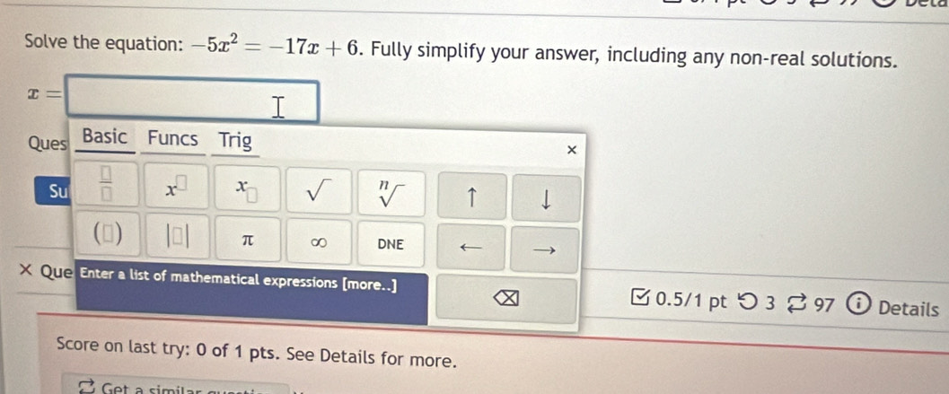 Solve the equation: -5x^2=-17x+6. Fully simplify your answer, including any non-real solutions.
x=□ T 
Ques Basic Funcs Trig 
× 
Su  □ /□   x^(□) x sqrt() sqrt[n]() ↑ | 
(▲) beginvmatrix □ endvmatrix π ∞ DNE ← 
X Que Enter a list of mathematical expressions [more..] 0.5/1 pt つ 3 ? 97 Details 
Score on last try: 0 of 1 pts. See Details for more. 
Get a simíla