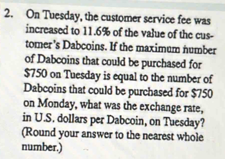 On Tuesday, the customer service fee was 
increased to 11.6% of the value of the cus- 
tomer’s Dabcoins. If the maximum number 
of Dabcoins that could be purchased for
$750 on Tuesday is equal to the number of 
Dabcoins that could be purchased for $750
on Monday, what was the exchange rate, 
in U.S. dollars per Dabcoin, on Tuesday? 
(Round your answer to the nearest whole 
number.)