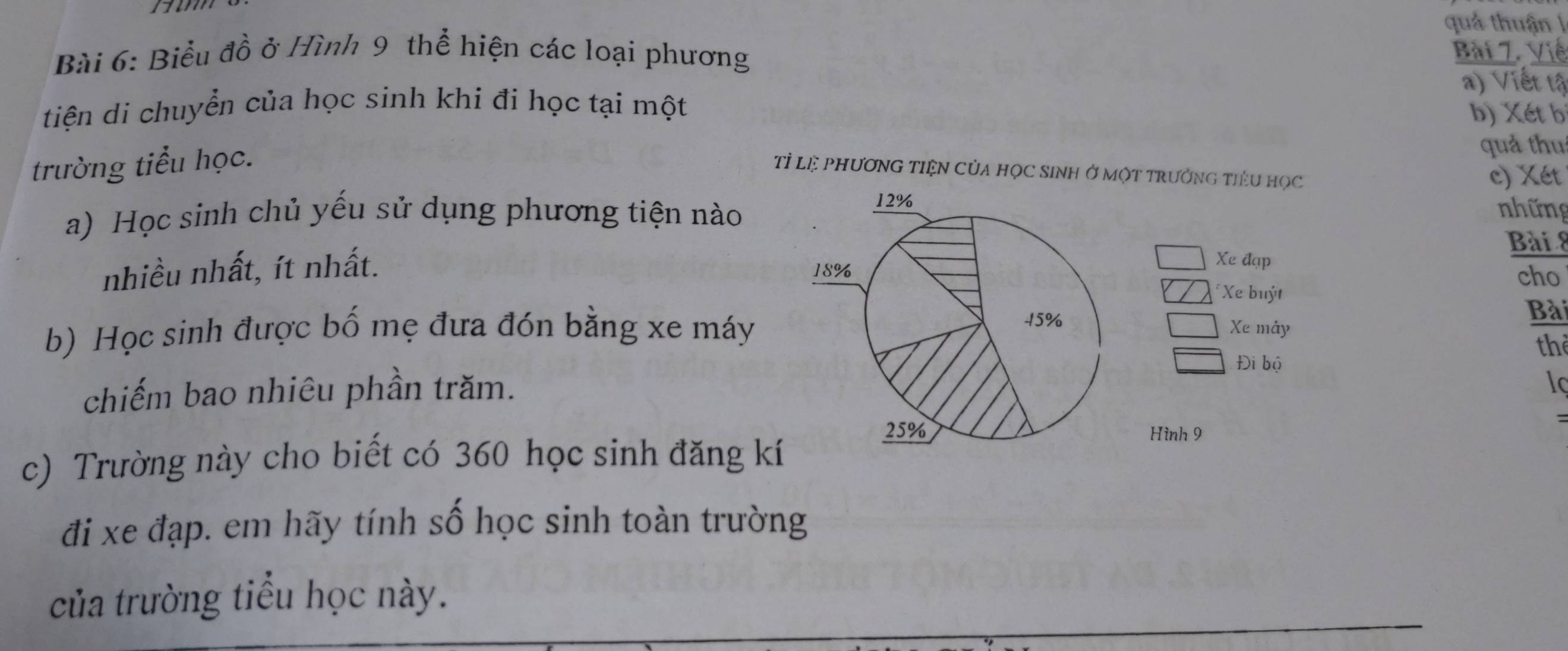 rm 
quả thuận l 
Bài 6: Biểu đồ ở Hình 9 thể hiện các loại phương 
Bài 7. Việ 
a) Viết tậ 
tiện di chuyển của học sinh khi đi học tại một 
b) Xét b 
trường tiểu học. 
quả thu 
Tỉ Lệ PhươNG TIệN CủA họC SINH Ở một TrưởnG tiểu học 
c) Xét 
a) Học sinh chủ yếu sử dụng phương tiện nào 
những 
Bài 8 
Xe đạp 
nhiều nhất, ít nhất. cho 
Xe buýt Bài 
b) Học sinh được bố mẹ đưa đón bằng xe máyXe mây 
th 
Đi bộ 
chiếm bao nhiêu phần trăm. 
lc 
= 
Hình 9 
c) Trường này cho biết có 360 học sinh đăng kí 
đi xe đạp. em hãy tính số học sinh toàn trường 
của trường tiểu học này.