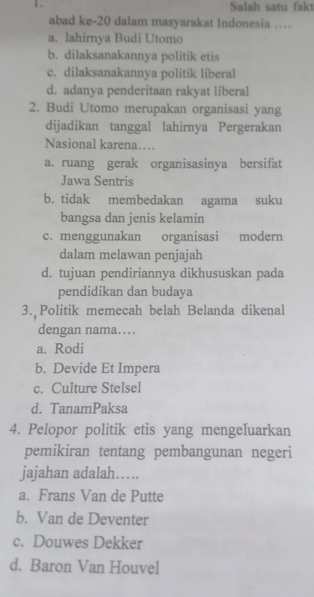 Salah satu fakt
abad ke-20 dalam masyarakat Indonesia …
a. lahirnya Budi Utomo
b. dilaksanakannya politik etis
c. dilaksanakannya politik liberal
d. adanya penderitaan rakyat liberal
2. Budi Utomo merupakan organisasi yang
dijadikan tanggal lahirnya Pergerakan
Nasional karena…
a. ruang gerak organisasinya bersifat
Jawa Sentris
b. tidak membedakan agama suku
bangsa dan jenis kelamin
c. menggunakan organisasi modern
dalam melawan penjajah
d. tujuan pendiriannya dikhususkan pada
pendidikan dan budaya
3. Politik memecah belah Belanda dikenal
dengan nama…
a. Rodi
b. Devide Et Impera
c. Culture Stelsel
d. TanamPaksa
4. Pelopor politik etis yang mengeluarkan
pemikiran tentang pembangunan negeri
jajahan adalah….
a. Frans Van de Putte
b. Van de Deventer
c. Douwes Dekker
d. Baron Van Houvel