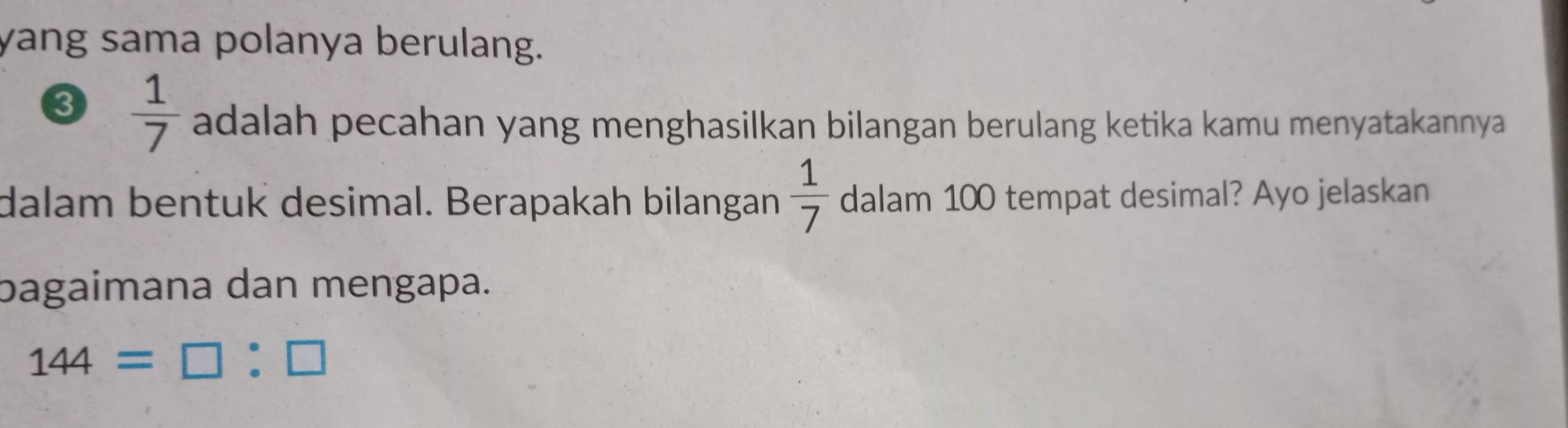 yang sama polanya berulang. 
3  1/7  adalah pecahan yang menghasilkan bilangan berulang ketika kamu menyatakannya 
dalam bentuk desimal. Berapakah bilangan  1/7  dalam 100 tempat desimal? Ayo jelaskan 
bagaimana dan mengapa.
144=□ :□