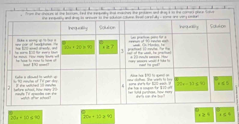 from the choices at the bottom, find the inequality that matches the problem and drag it to the correct place. Solve
o
o
20x+10≤ 90
20x+10≥ 90
x≥ 4 x≤ 4