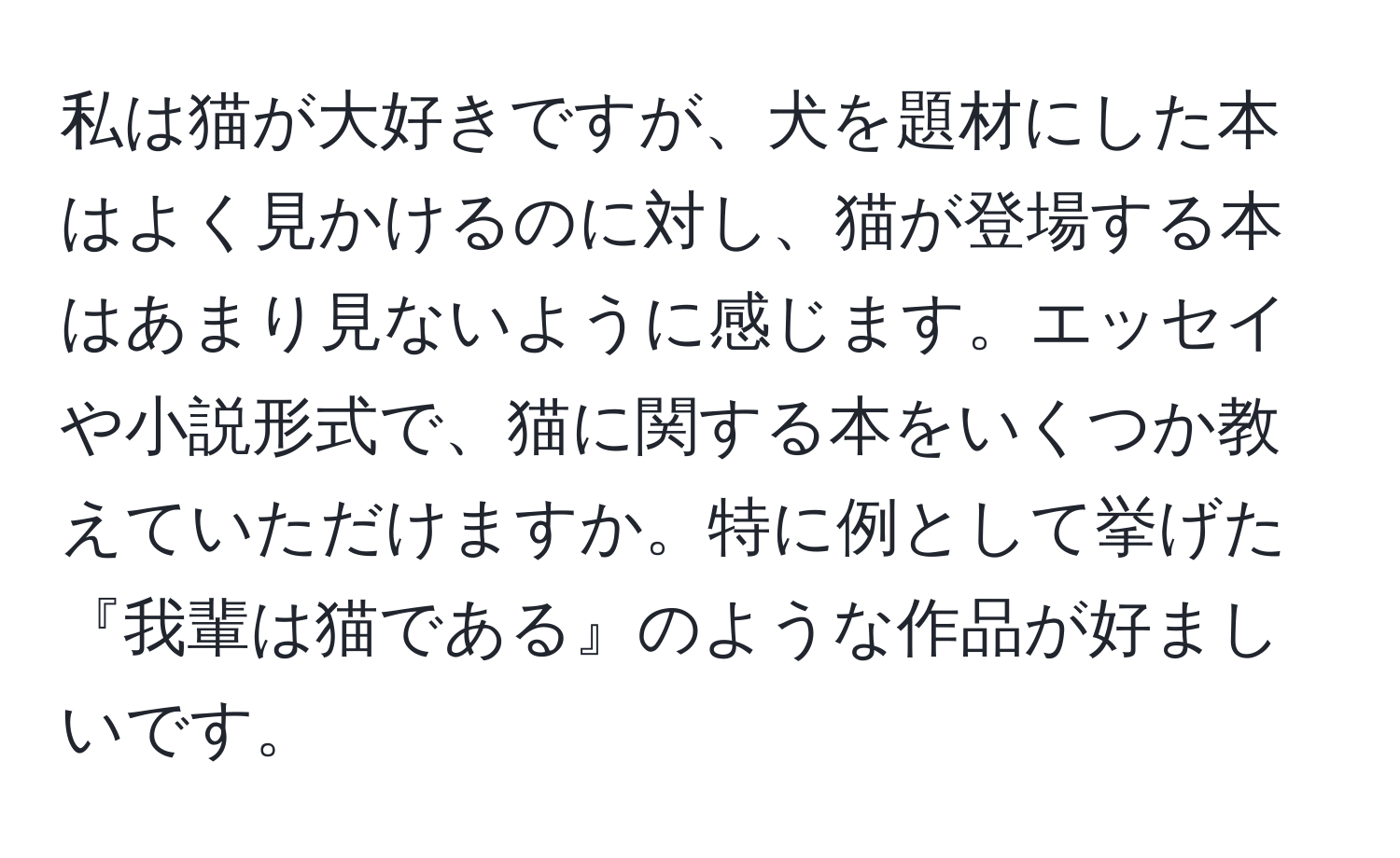 私は猫が大好きですが、犬を題材にした本はよく見かけるのに対し、猫が登場する本はあまり見ないように感じます。エッセイや小説形式で、猫に関する本をいくつか教えていただけますか。特に例として挙げた『我輩は猫である』のような作品が好ましいです。