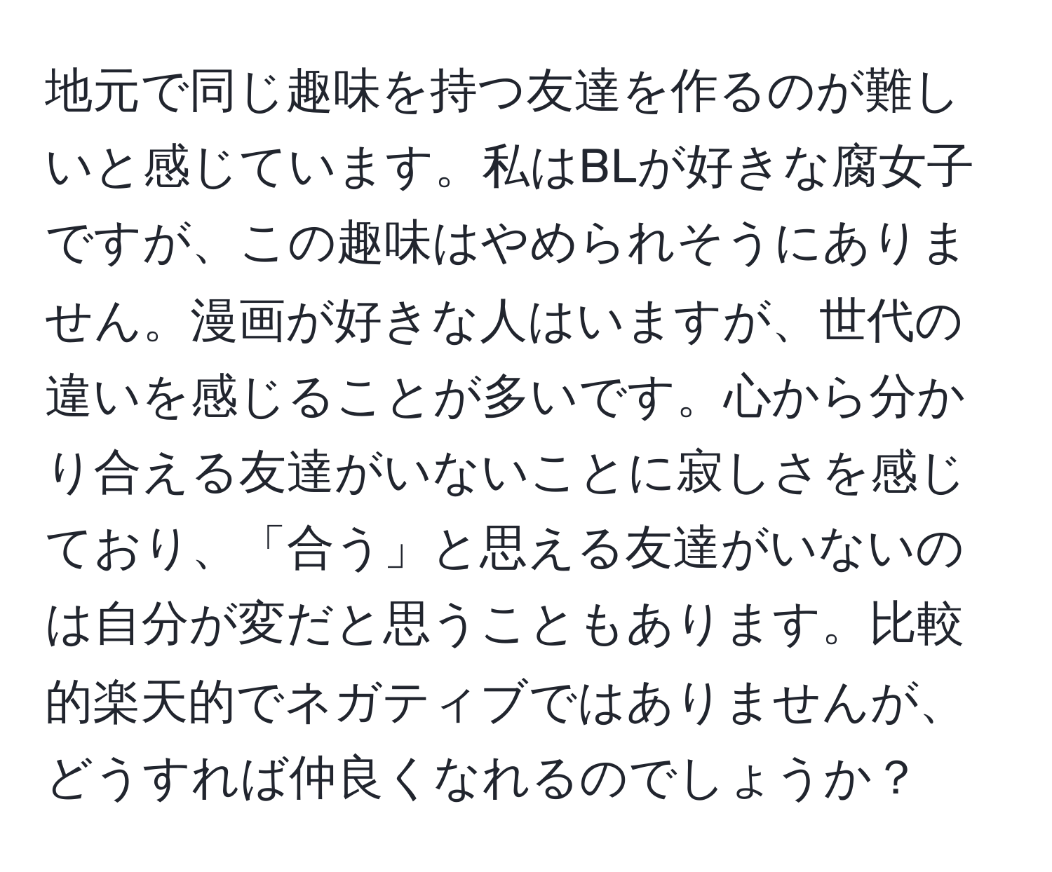 地元で同じ趣味を持つ友達を作るのが難しいと感じています。私はBLが好きな腐女子ですが、この趣味はやめられそうにありません。漫画が好きな人はいますが、世代の違いを感じることが多いです。心から分かり合える友達がいないことに寂しさを感じており、「合う」と思える友達がいないのは自分が変だと思うこともあります。比較的楽天的でネガティブではありませんが、どうすれば仲良くなれるのでしょうか？