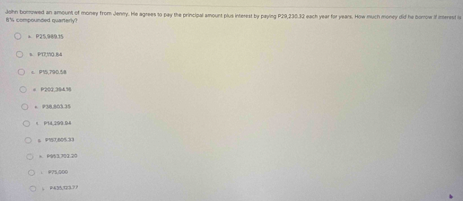 John borrowed an amount of money from Jenny. He agrees to pay the principal amount plus interest by paying P29,230.32 each year for years. How much money did he borrow if interest is
8% compounded quarterly?
a P25,989.15
b. P17,110.84
c. P15,790.58
d P202,394.16
e. P38,803.35
t P14,299.94
。 P157,605.33
h P953,702.20
P75,000
. P435,123.77