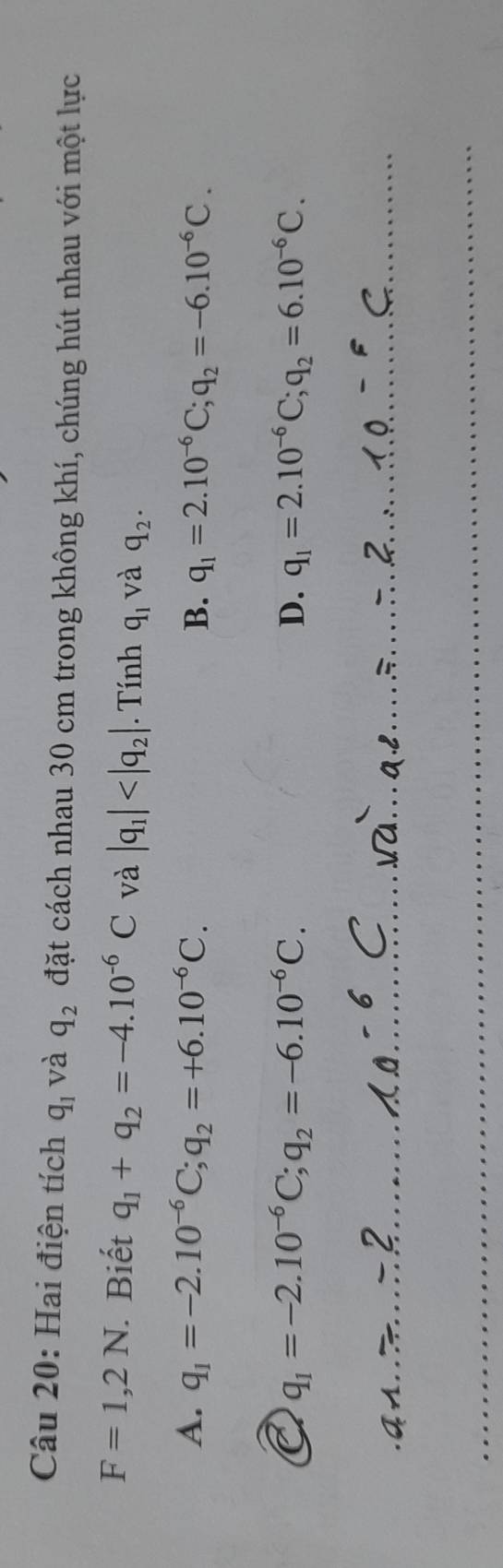 Hai điện tích q_1 và q_2 đặt cách nhau 30 cm trong không khí, chúng hút nhau với một lực
F=1,2N Biết q_1+q_2=-4.10^(-6)C và |q_1| . Tính q_1 và q_2.
A. q_1=-2.10^(-6)C; q_2=+6.10^(-6)C. B. q_1=2.10^(-6)C; q_2=-6.10^(-6)C.
q_1=-2.10^(-6)C; q_2=-6.10^(-6)C.
D. q_1=2.10^(-6)C; q_2=6.10^(-6)C.