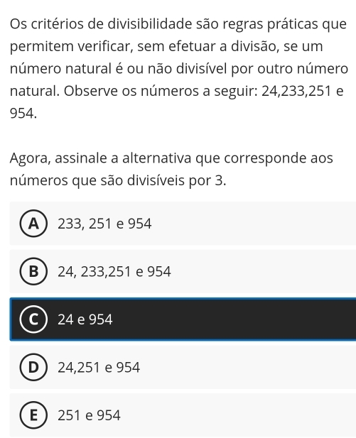 Os critérios de divisibilidade são regras práticas que
permitem verificar, sem efetuar a divisão, se um
número natural é ou não divisível por outro número
natural. Observe os números a seguir: 24, 233, 251 e
954.
Agora, assinale a alternativa que corresponde aos
números que são divisíveis por 3.
A 233, 251 e 954
B  24, 233, 251 e 954
C  24 e 954
D 24,251 e 954
E 251 e 954