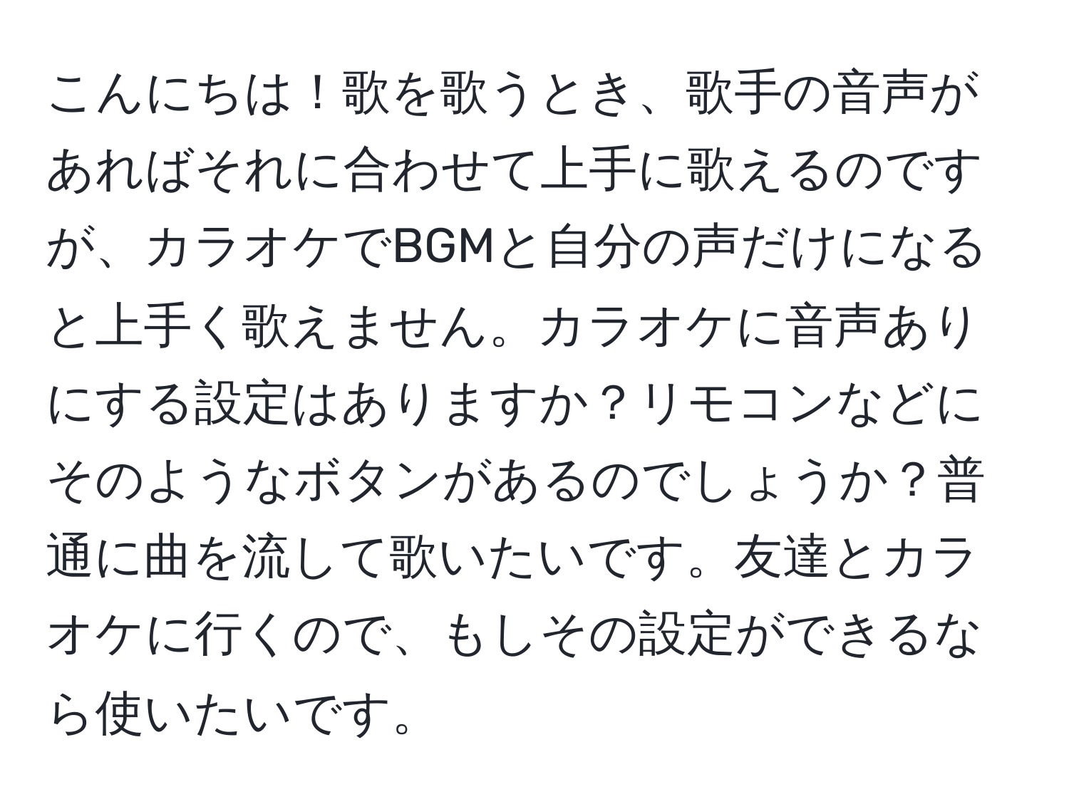 こんにちは！歌を歌うとき、歌手の音声があればそれに合わせて上手に歌えるのですが、カラオケでBGMと自分の声だけになると上手く歌えません。カラオケに音声ありにする設定はありますか？リモコンなどにそのようなボタンがあるのでしょうか？普通に曲を流して歌いたいです。友達とカラオケに行くので、もしその設定ができるなら使いたいです。