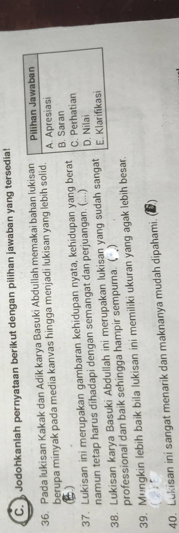 ) Jodohkanlah pernyataan berikut dengan pilihan jawaban yang tersedia!
36. Pada lukisan Kakak dan Adik karya Basuki Abdullah memakai bahan lukisan Pilihan Jawaban
berupa minyak pada media kanvas hingga menjadi lukisan yang lebih solid.
A. Apresiasi
B. Saran
37. Lukisan ini merupakan gambaran kehidupan nyata, kehidupan yang berat C. Perhatian
namun tetap harus dihadapi dengan semangat dan perjuangan. (....)
D. Nilai
38. Lukisan karya Basuki Abdullah ini merupakan lukisan yang sudah sangat E. Klarifıkasi
professional dan baik sehingga hampir sempurna. ( )
39. Mungkin lebih baik bila lukisan ini memiliki ukuran yang agak lebih besar.
40. Lukisan ini sangat menarik dan maknanya mudah dipahami. 2