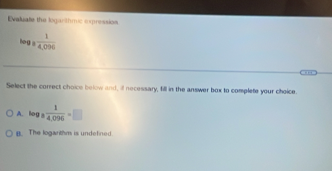 Evaluate the logarithmic expression.
log _8  1/4,096 
Select the correct choice below and, if necessary, fill in the answer box to complete your choice.
A. o ...  1/4,096 =□
og a
B. The logarithm is undefined.