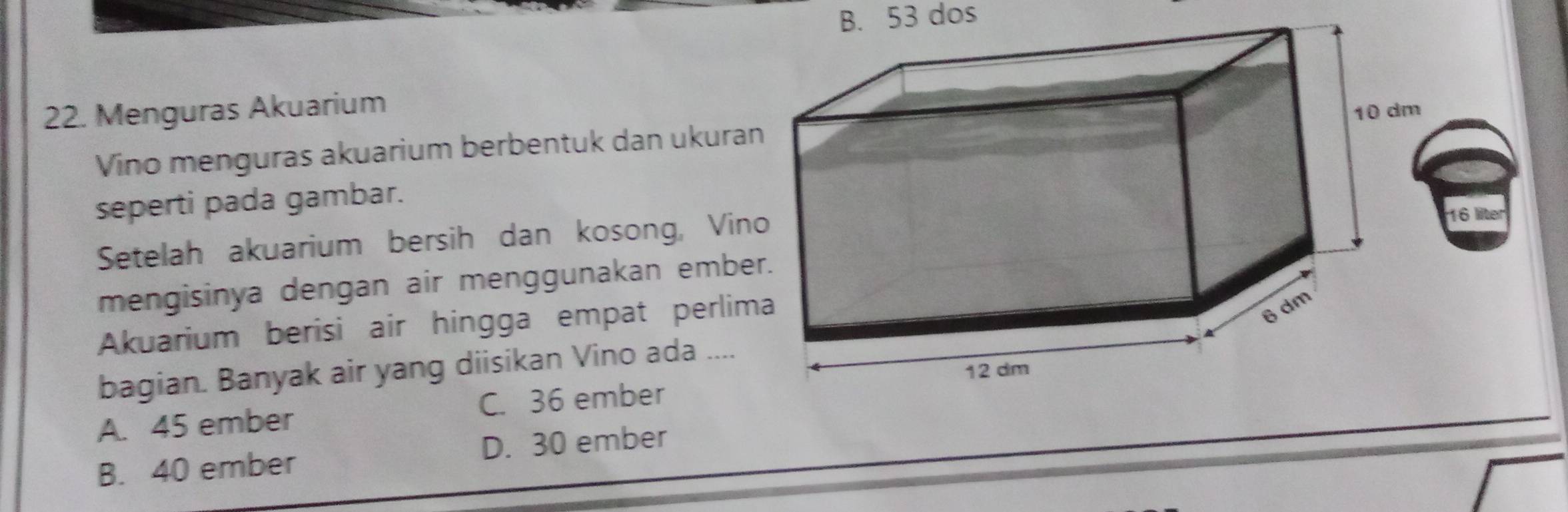 B. 53 dos
22. Menguras Akuarium
Vino menguras akuarium berbentuk dan ukura
seperti pada gambar.
Setelah akuarium bersih dan kosong, Vin
6 líter
mengisinya dengan air menggunakan embe
Akuarium berisi air hingga empat perlim
bagian. Banyak air yang diisikan Vino ada ....
A. 45 ember C. 36 ember
B. 40 ember D. 30 ember