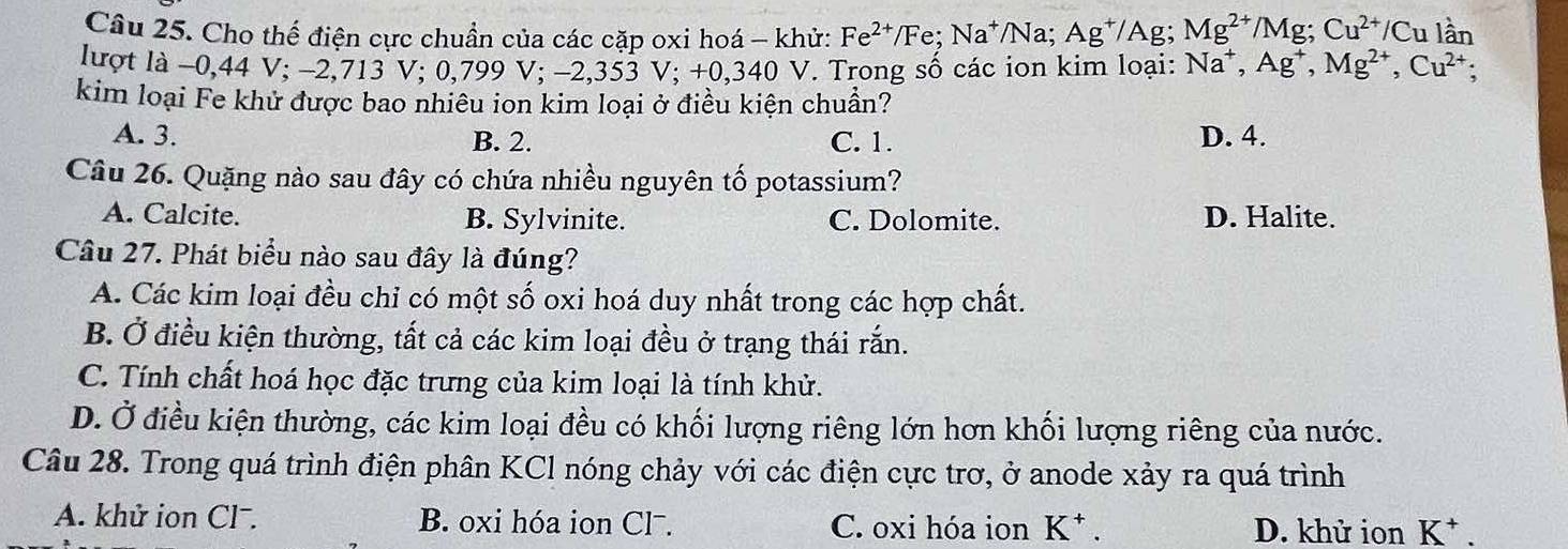 Cho thế điện cực chuần của các cặp oxi hoá - khử: Fe^(2+)/Fe; Na^+/Na; Ag^+/Ag; Mg^(2+)/Mg; Cu^(2+)/Cu lần
lượt là −0, 44 V; −2,713 V; 0,799 V; −2,353 V; +0,340 V. Trong số các ion kim loại: Na^+, Ag^+, Mg^(2+), Cu^(2+) : 
kim loại Fe khử được bao nhiêu ion kim loại ở điều kiện chuẩn?
A. 3. B. 2. C. 1. D. 4.
Câu 26. Quặng nào sau đây có chứa nhiều nguyên tố potassium?
A. Calcite. B. Sylvinite. C. Dolomite. D. Halite.
Câu 27. Phát biểu nào sau đây là đúng?
A. Các kim loại đều chỉ có một số oxi hoá duy nhất trong các hợp chất.
B. Ở điều kiện thường, tất cả các kim loại đều ở trạng thái rắn.
C. Tính chất hoá học đặc trưng của kim loại là tính khử.
D. Ở điều kiện thường, các kim loại đều có khối lượng riêng lớn hơn khối lượng riêng của nước.
Câu 28. Trong quá trình điện phân KCl nóng chảy với các điện cực trơ, ở anode xảy ra quá trình
A. khử ion Clˉ. B. oxi hóa ion Clˉ. C. oxi hóa ion K * . D. khử ion K * .