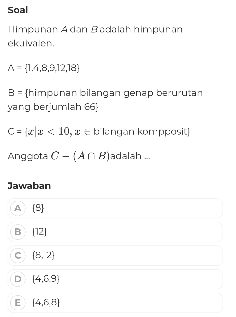 Soal
Himpunan A dan B adalah himpunan
ekuivalen.
A= 1,4,8,9,12,18
B= himpunan bilangan genap berurutan
yang berjumlah 66
C= x|x<10,x∈ bilangan kompposit
Anggota C-(A∩ B) adalah ...
Jawaban
A  8
B  12
C  8,12
D  4,6,9
E  4,6,8