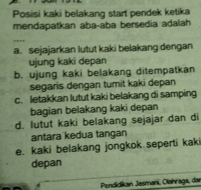 Posisi kaki belakang start pendek ketika
mendapatkan aba-aba bersedia adalah
a. sejajarkan lutut kaki belakang dengan
ujung kaki depan
b. ujung kaki belakang ditempatkan
segaris dengan tumit kaki depan
c. letakkan lutut kaki belakang di samping
bagian belakang kaki depan
d. lutut kaki belakang sejajar dan di
antara kedua tangan
e. kaki belakang jongkok seperti kaki
depan
Pendidikan Jasmani, Olahraga, dar