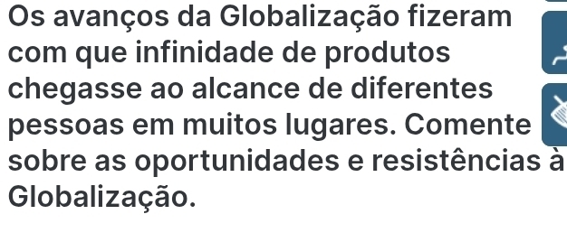 Os avanços da Globalização fizeram 
com que infinidade de produtos 
chegasse ao alcance de diferentes 
pessoas em muitos lugares. Comente 
sobre as oportunidades e resistências à 
Globalização.