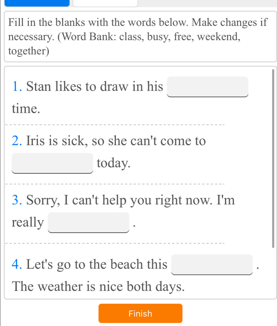 Fill in the blanks with the words below. Make changes if 
necessary. (Word Bank: class, busy, free, weekend, 
together) 
1. Stan likes to draw in his 
time. 
2. Iris is sick, so she can't come to 
today. 
3. Sorry, I can't help you right now. I'm 
really 
4. Let's go to the beach this 
. 
The weather is nice both days. 
Finish