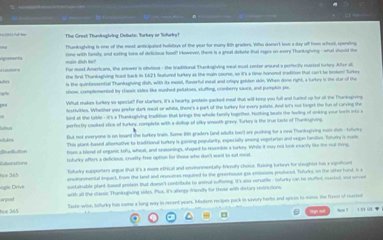 —  — =———      
N22 A =  The Great Thanksgiving Debate: Turkey or Tofurky?
ene Thanksgiving is one of the most anticipated holidays of the year for many iith graders. Who doesn't love a day off from school, spending
time with familly, and eating tons of deficious food? However, there is a great debate that rages on every Thanksgiving - what should the
ignaents main dish be?
cussions For most Americans, the answer is obvious - the traditional Thanksgiving meal must center around a perfectly rasted turkey. After all.
the first Thanksgiving feast back in 1621 featured turkey as the main course, so it's a time-honored tradition that can't be broken! Turkery
d is the quintessential Thanksgiving dish, with its moist, flavorful meat and crispy golden skin. When done right, a turkey is the star of the
ople show, complemented by classic sides like mashed potatoes, stuffing, cranberry sauce, and pumpkin pie.
What makes turkey so special? For starters, it's a hearty, protein-packed meal that will keep you full and fuelled up for all the Thanksgiving
ges festivities. Whether you prefer dark meat or white, there's a part of the turkey for every palate. And let's not forgel the fun of carving the
3 bird at the table - it's a Thanksgiving tradition that brings the whole family together. Nothing beats the feeling of sinking your leeth into a
laforus perfectly cooked slice of turkey, complete with a dollop of silky smooth gravy. Turkey is the true taste of Thankagiving.
But not everyone is on board the turkey train. Some 8th graders (and adults too!) are pushing for a new Thanksgiving main dish - tofurky
dules This plant-based alternative to traditional turkey is gaining popularity, especially among vegetarian and vegan families. Tofurky is made
;BlueButton from a blend of organic tofu, wheat, and seasonings, shaped to resemble a turkey. While it may not look exactly like the real thing,
Eaborations tofurky offers a delicious, cruelty-free option for those who don't want to eal meat.
Tofurky supporters argue that it's a more ethical and environmentally-friendly choice. Raising turkeys for slaughter has a signifcant
fice 365 environmental impact, from the land and resources required to the greenhouse gas emissions produced. Tofurky, on the other hand, is a
ogle Drive sustainable plant-based protein that doesn't contribute to animal suffering. It's also versatile - tofurky can be stuffed, masted, and served
arpod with all the classic Thanksgiving sides. Plus, it's allergy-friendly for those with dietary restrictions.
nce 365 Taste-wise, tofurky has come a long way in recent years. Modern recipes pack in savory herbs and spices to mimc the flavor of rasted
Sign ou! Now 7 1.59 US
