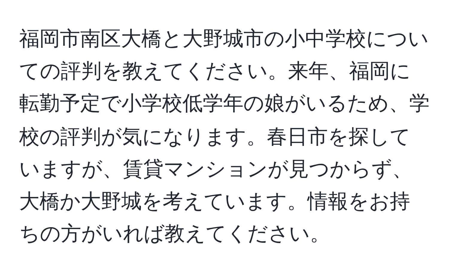 福岡市南区大橋と大野城市の小中学校についての評判を教えてください。来年、福岡に転勤予定で小学校低学年の娘がいるため、学校の評判が気になります。春日市を探していますが、賃貸マンションが見つからず、大橋か大野城を考えています。情報をお持ちの方がいれば教えてください。