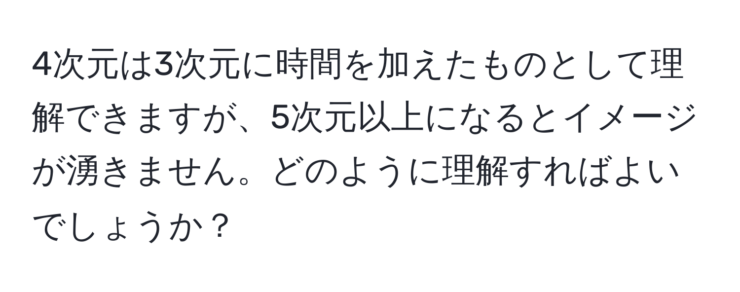 4次元は3次元に時間を加えたものとして理解できますが、5次元以上になるとイメージが湧きません。どのように理解すればよいでしょうか？