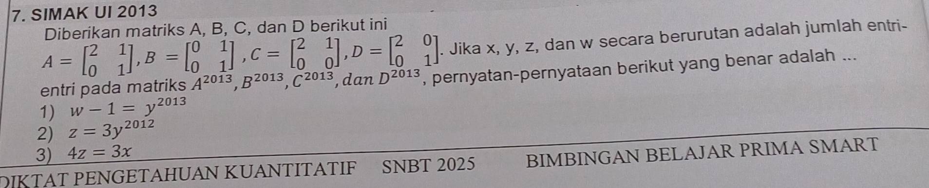 SIMAK UI 2013 
Diberikan matriks A, B, C, dan D berikut ini
A=beginbmatrix 2&1 0&1endbmatrix , B=beginbmatrix 0&1 0&1endbmatrix , C=beginbmatrix 2&1 0&0endbmatrix , D=beginbmatrix 2&0 0&1endbmatrix. Jika x, y, z, dan w secara berurutan adalah jumlah entri- 
entri pada matriks A^(2013), B^(2013), C^(2013), □ dan D^(2013) , pernyatan-pernyataan berikut yang benar adalah ... 
1) w-1=y^(2013)
2) z=3y^(2012)
3) 4z=3x
DIKTAT PENGETAHUAN KUANTITATIF SNBT 2025 BIMBINGAN BELAJAR PRIMA SMART