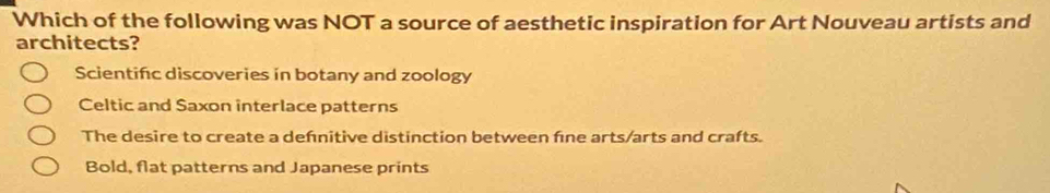 Which of the following was NOT a source of aesthetic inspiration for Art Nouveau artists and
architects?
Scientifc discoveries in botany and zoology
Celtic and Saxon interlace patterns
The desire to create a defnitive distinction between fne arts/arts and crafts.
Bold, flat patterns and Japanese prints