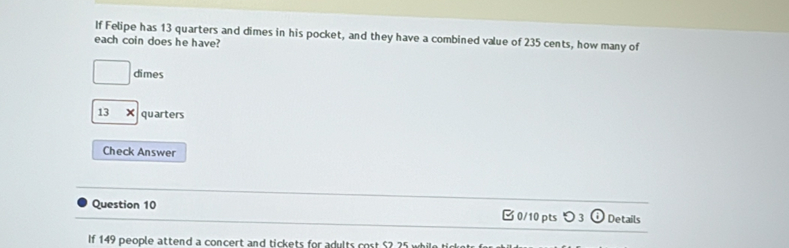 If Felipe has 13 quarters and dimes in his pocket, and they have a combined value of 235 cents, how many of 
each coin does he have? 
□ dimes
13* quarters 
Check Answer 
Question 10 □ 0/10 pts つ 3 ⓘ Details 
If 149 people attend a concert and tickets for adults cost $2 25