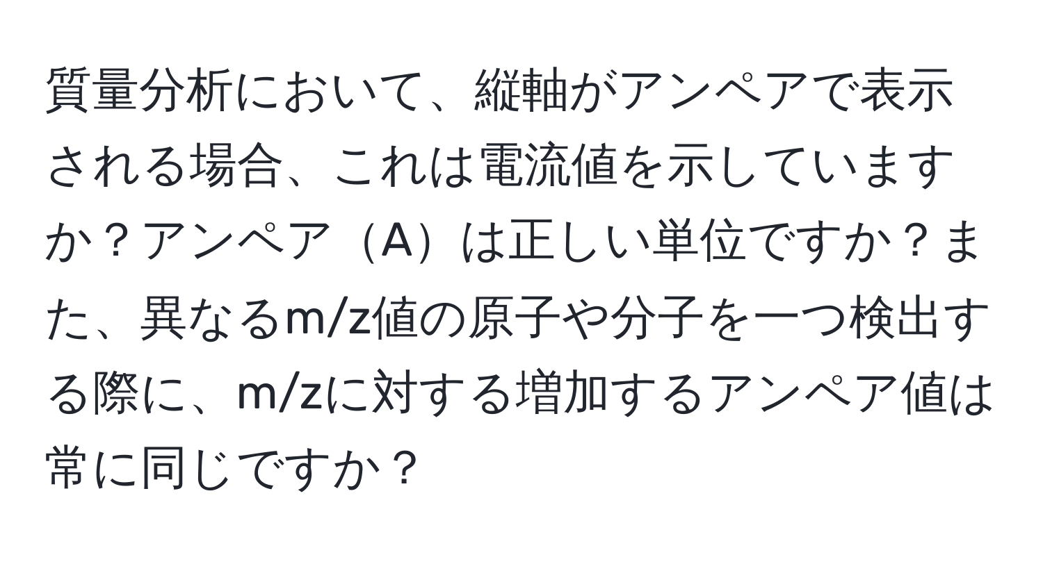 質量分析において、縦軸がアンペアで表示される場合、これは電流値を示していますか？アンペアAは正しい単位ですか？また、異なるm/z値の原子や分子を一つ検出する際に、m/zに対する増加するアンペア値は常に同じですか？