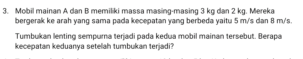 Mobil mainan A dan B memiliki massa masing-masing 3 kg dan 2 kg. Mereka 
bergerak ke arah yang sama pada kecepatan yang berbeda yaitu 5 m/s dan 8 m/s. 
Tumbukan lenting sempurna terjadi pada kedua mobil mainan tersebut. Berapa 
kecepatan keduanya setelah tumbukan terjadi?